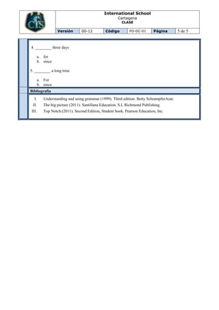 International School
                                                      Cartagena
                                                        CLASE

                  Versión       00-12          Código        FO-DC-01      Página        5 de 5


4. ________ three days

       a. for
       b. since

5. ________ a long time

       a. For
       b. since
Bibliografía
  I.      Understanding and using grammar (1999). Third edition. Betty SchrampferAzar.
 II.      The big picture (2011). Santillana Education. S.L Richmond Publishing.
III.      Top Notch (2011). Second Edition, Student book. Pearson Education, Inc.
 