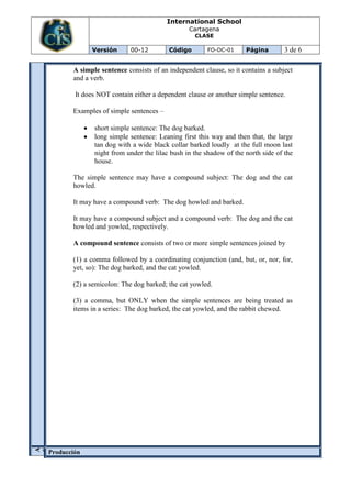 International School
                                               Cartagena
                                                 CLASE

             Versión       00-12        Código        FO-DC-01     Página        3 de 6

       A simple sentence consists of an independent clause, so it contains a subject
       and a verb.

        It does NOT contain either a dependent clause or another simple sentence.

       Examples of simple sentences –

              short simple sentence: The dog barked.
              long simple sentence: Leaning first this way and then that, the large
              tan dog with a wide black collar barked loudly at the full moon last
              night from under the lilac bush in the shadow of the north side of the
              house.

       The simple sentence may have a compound subject: The dog and the cat
       howled.

       It may have a compound verb: The dog howled and barked.

       It may have a compound subject and a compound verb: The dog and the cat
       howled and yowled, respectively.

       A compound sentence consists of two or more simple sentences joined by

       (1) a comma followed by a coordinating conjunction (and, but, or, nor, for,
       yet, so): The dog barked, and the cat yowled.

       (2) a semicolon: The dog barked; the cat yowled.

       (3) a comma, but ONLY when the simple sentences are being treated as
       items in a series: The dog barked, the cat yowled, and the rabbit chewed.
Ó
A
C
C


N




Producción
I
 