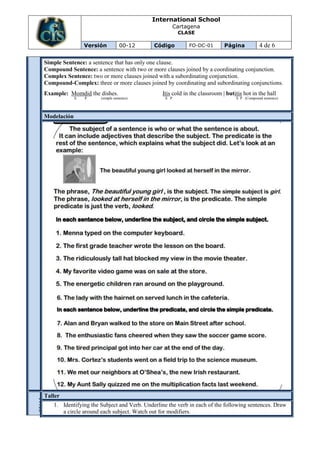 International School
                                                        Cartagena
                                                         CLASE

                  Versión         00-12      Código          FO-DC-01       Página           4 de 6

 Simple Sentence: a sentence that has only one clause.
 Compound Sentence: a sentence with two or more clauses joined by a coordinating conjunction.
 Complex Sentence: two or more clauses joined with a subordinating conjunction.
 Compound-Complex: three or more clauses joined by coordinating and subordinating conjunctions.
 Example: Momdid the dishes.                    Itis cold in the classroom | butitis hot in the hall
              S   P    (simple sentence)          S P                            S P (Compound sentence)




 Modelación




 Taller
EVAL
UACI




    1. Identifying the Subject and Verb. Underline the verb in each of the following sentences. Draw
ON




       a circle around each subject. Watch out for modifiers.
 