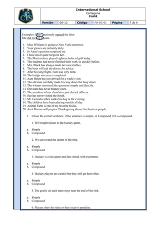International School
                                                       Cartagena
                                                         CLASE

                Versión        00-12           Código         FO-DC-01   Página         5 de 6


Examples: Mary cautiously opened the door.
She did not see anyone.

1. Miss Williams is going to New York tomorrow.
2. Your gloves are certainly dirty.
3. Jo Anne's question surprised me.
4. I have never quite forgiven her.
5. The Martins have played eighteen holes of golf today.
6. The students had never finished their work so quickly before.
7. Mrs. Black has always made her own clothes.
8. The boys will ask the doctor for advice.
9. After his long flight, Tom was very tired.
10. The bridge was never completed.
11. Aunt Helen has just arrived for a week's visit.
12. The old man carefully made his way down the busy street.
13. The witness answered the questions simply and directly.
14. Our team has never beaten yours.
15. The members of our class have just elected officers.
16. Sue has never visited the South.
17. Mr. Gonzales often walks his dog in the evening.
18. The children have been playing outside all day.
19. Animal Farm is one of my favorite books.
20. Aunt Marian will prepare Thanksgiving dinner for fourteen people.

   1. Chose the correct sentence, if the sentence is simple, or Compound if it is compound.

       1. We bought tickets to the hockey game.

   a. Simple
   b. Compound

       2. We sat toward the center of the rink.

   a. Simple
   b. Compound

       3. Hockey is a fast game and fans shriek with excitment.

   a. Simple
   b. Compound

       4. Hockey players are careful but they still get hurt often.

   a. Simple
   b. Compound

       5. The goalie on each team stays near the end of the rink.

   a. Simple
   b. Compound

       6. Players obey the rules or they receive penalties.
 