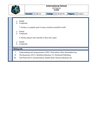 International School
                                                      Cartagena
                                                        CLASE

                 Versión        00-12         Código           FO-DC-01     Página      6 de 6


       a. Simple
       b. Compound

         7. Hockey is a popular sport in many countries around the world.

       a. Simple
       b. Compound

         8. Hockey players move quickly or they miss a goal.

       a. Simple
       b. Compound

Bibliografía
  I.     Understanding and using grammar (1999). Third edition. Betty SchrampferAzar.
 II.     The big picture (2011). Santillana Education. S.L Richmond Publishing.
III.     Top Notch (2011). Second Edition, Student book. Pearson Education, Inc.
 