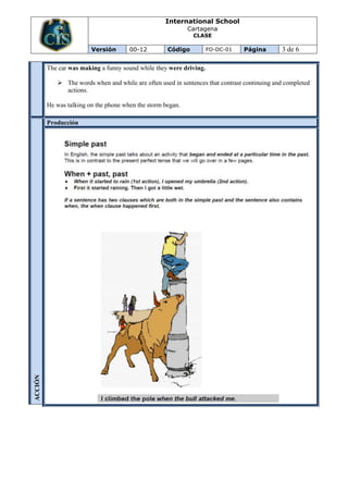 International School
                                                             Cartagena
                                                              CLASE

                         Versión       00-12         Código          FO-DC-01   Página        3 de 6

         The car was making a funny sound while they were driving.

             The words when and while are often used in sentences that contrast continuing and completed
              actions.

         He was talking on the phone when the storm began.

         Producción
ACCIÓN
 