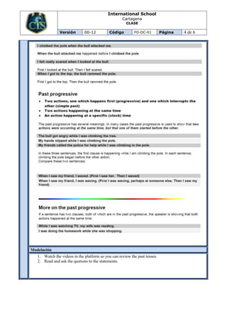 International School
                                                    Cartagena
                                                      CLASE

               Versión        00-12          Código        FO-DC-01         Página   4 de 6




Modelación
   1. Watch the videos in the platform so you can review the past tenses.
   2. Read and ask the qustions to the statements.
 