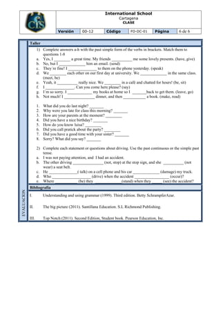 International School
                                                                      Cartagena
                                                                        CLASE

                                 Versión        00-12         Código          FO-DC-01     Página        6 de 6

             Taller
                    1) Complete answers a-h with the past simple form of the verbs in brackets. Match them to
                       questions 1-8
                    a. Yes, I ________ a great time. My friends __________ me some lovely presents. (have, give)
                    b. No, but I _____________ him an email. (send)
                    c. They´re fine! I ______________ to them on the phone yesterday. (speak)
                    d. We ________ each other on our first day at university. We _____________ in the same class.
                       (meet, be)
                    e. Yeah, it __________ really nice. We ________ in a café and chatted for hours! (be, sit)
                    f. I ______________. Can you come here please? (say)
                    g. I´m so sorry. I ____________ my books at home so I _______back to get them. (leave, go)
                    h. Not much! I _______________ dinner, and then ___________ a book. (make, read)

                    1.   What did you do last night? _______
                    2.   Why were you late for class this morning? _______
                    3.   How are your parents at the moment? ________
                    4.   Did you have a nice birthday? _______
                    5.   How do you know luisa? ________
                    6.   Did you call pratick about the party? ________
                    7.   Did you have a good time with your sister? _______
                    8.   Sorry? What did you say? _______

                    2) Complete each statement or questions about driving. Use the past continuous or the simple past
                       tense.
                    a. I was not paying attention, and I had an accident.
                    b. The other driving _______________ (not, stop) at the stop sign, and she __________ (not
                       wear) a seat belt.
                    c. He ______________( talk) on a cell phone and his car _____________ (damage) my truck.
                    d. Who ___________________ (drive) when the accident _________________ (occur)?
                    e. Where ___________ (be) they _____________(stand) when they _____ (see) the accident?
             Bibliografía
EVALUACION




             I.          Understanding and using grammar (1999). Third edition. Betty SchrampferAzar.

             II.         The big picture (2011). Santillana Education. S.L Richmond Publishing.

             III.        Top Notch (2011). Second Edition, Student book. Pearson Education, Inc.
 