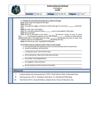International School
                                                   Cartagena
                                                     CLASE

               Versión       00-12          Código        FO-DC-01      Página        7 de 7




Bibliografía
  I.   Understanding and using grammar (1999). Third edition. Betty SchrampferAzar.
 II.   The big picture (2011). Santillana Education. S.L Richmond Publishing.
III.   Top Notch (2011). Second Edition, Student book. Pearson Education, Inc.
 