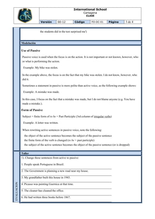 International School
                                                                         Cartagena
                                                                            CLASE

                                  Versión         00-12          Código         FO-DC-01      Página        3 de 4


                                  the students did in the test surprised me')


                 Modelación

                 Use of Passive

                 Passive voice is used when the focus is on the action. It is not important or not known, however, who
                 or what is performing the action.

                  Example: My bike was stolen.

                 In the example above, the focus is on the fact that my bike was stolen. I do not know, however, who
                 did it.

                 Sometimes a statement in passive is more polite than active voice, as the following example shows:

                  Example: A mistake was made.

                 In this case, I focus on the fact that a mistake was made, but I do not blame anyone (e.g. You have
                 made a mistake.).

                 Form of Passive

                 Subject + finite form of to be + Past Participle (3rd column of irregular verbs)

                  Example: A letter was written.

                 When rewriting active sentences in passive voice, note the following:
                  the object of the active sentence becomes the subject of the passive sentence
                  the finite form of the verb is changed (to be + past participle)
                  the subject of the active sentence becomes the object of the passive sentence (or is dropped)


                 Taller
                 1). Change these sentences from active to passive:

                 1. People speak Portuguese in Brazil.
                 _______________________________________________________________
                 2. The Government is planning a new road near my house.
                 _______________________________________________________________
                 3. My grandfather built this house in 1943.
                 _______________________________________________________________
EVALUACION




                 4. Picasso was painting Guernica at that time.
                 _______________________________________________________________
                 5. The cleaner has cleaned the office.
                 _______________________________________________________________
                 6. He had written three books before 1867.
                 _______________________________________________________________
 