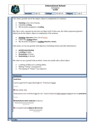 International School
                                                        Cartagena
                                                          CLASE

                  Versión         00-12          Código        FO-DC-01       Página         3 de 4

Like nouns, gerunds can be the subject, object or complement of a sentence:

         Smoking costs a lot of money.
         I don'tlike writing.
         My favourite occupation is reading.

But, like a verb, a gerund can also have an object itself. In this case, the whole expression [gerund +
object] can be the subject, object or complement of the sentence.

         Smoking cigarettes costs a lot of money.
         I don't like writing letters.
         My favourite occupation is reading detective stories.

Like nouns, we can use gerunds with adjectives (including articles and other determiners):

         pointlessquestioning
         a settling of debts
         themaking of Titanic
         hisdrinking of alcohol

But when we use a gerund with an article, it does not usually take a direct object:

         a settling of debts (not a settling debts)
         Making "Titanic" wasexpensive.
         The making of "Titanic" was expensive.


Modelación
V
A

U
A


O
N
C
E


L




Taller
I
 
