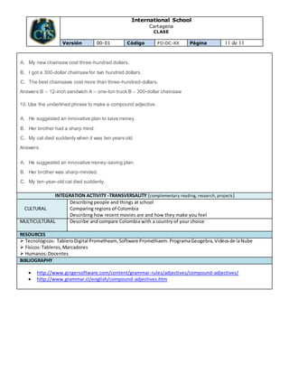 International School
Cartagena
CLASE
Versión 00-01 Código FO-DC-XX Página 11 de 11
A. My new chainsaw cost three-hundred dollars.
B. I got a 300-dollar chainsawfor two hundred dollars.
C. The best chainsaws cost more than three-hundred-dollars.
Answers:B – 12-inch sandwich A – one-ton truck B – 300-dollar chainsaw
10. Use the underlined phrase to make a compound adjective.
A. He suggested an innovative plan to save money.
B. Her brother had a sharp mind.
C. My cat died suddenly when it was ten years old.
Answers:
A. He suggested an innovative money-saving plan.
B. Her brother was sharp-minded.
C. My ten-year-old cat died suddenly.
INTEGRATION ACTIVITY -TRANSVERSALITY (complementary reading, research, projects)
CULTURAL
Describing people and things at school
Comparing regions of Colombia
Describing how recent movies are and how they make you feel
MULTICULTURAL Describe and compare Colombia with a country of your choice
RESOURCES
 Tecnológicos: TableroDigital Prometheam,Software Promethaem. ProgramaGeogebra, Videosde laNube
 Físicos:Tableros,Marcadores
 Humanos:Docentes
BIBLIOGRAPHY
 http://www.gingersoftware.com/content/grammar-rules/adjectives/compound-adjectives/
 http://www.grammar.cl/english/compound-adjectives.htm
 