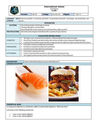 International School
Cartagena
CLASE
Versión 00-01 Código FO-DC-XX Página 2 de 11
LANGUAGE FOR
LEARNING
These are usedfor…itmust be used with…itcannotbe usedwith…we always…we sometimes…we
never…
INTEGRATION
CULTURAL Describing people and things at school
Comparing regions of Colombia
Describing how recent movies are and how they make you feel
MULTICULTURAL Describe and compare Colombia with a country of your choice
EVALUATION CRITERIA (HOW)
COGNITIVE
 Througha quiz,evaluate the students’understandingof the adjective types
 Checkthat studentsare able todescribe variousthings orally usingeachadjective type
 In groups the studentsplaycharadesusingonlythese 3adjective typestodescribe theiritems
PROCEDURAL
 Complete compoundadjective worksheet
 Complete comparativeadjective worksheet
 Complete participle adjective worksheet
ATTITUDINAL
 Participate ingroupactivities
 Listeninsilence whenteacherorotherstudentsare presenting
 Use Englishasthe primarymeans of communicationinthe classroom
EXPLORATION How to describe whatyousee toa blindperson?
CONTEXTUALIZATION
THEORETICAL BASIS
A compound adjective is sometimes called a hyphenated adjective. What are they?
Let's look at the following sentences:
 I saw a man-eating alligator.
 I saw a man eating alligator.
 