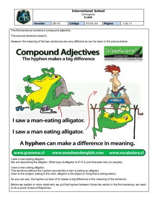 International School
Cartagena
CLASE
Versión 00-01 Código FO-DC-XX Página 3 de 11
The first sentence contains a compound adjective.
The second sentence doesn't.
However the meaning of the two sentences are very different as can be seen in the picture below:
I saw a man-eating alligator.
We are describing the alligator. What type of alligator is it? It is one that eats men (or people).
I saw a man eating alligator.
This sentence without the hyphen sounds like a man is eating an alligator.
(man is the subject, eating is the verb, alligator is the object or thing that is being eaten).
As you can see, the hyphen (or lack of it) makes a big difference in the meaning of the sentence.
Before we explain in more detail why we put that hyphen between those two words in the first sentence, we need
to do a quick review of Adjectives.
 