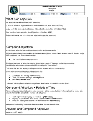 International School
Cartagena
CLASE
Versión 00-01 Código FO-DC-XX Página 4 de 11
What is an adjective?
An adjective is a word that describes something.
A red car (red is an adjective because it describes the car. How is the car? Red)
A big book (big is an adjective because it describes the book. How is the book? Big)
See our other grammar notes about Adjectives in English. (LINK)
But sometimes we use more than one adjective to describe something.
Compound adjectives
A compound adjective is an adjective that contains two or more words.
In general we put a hyphen between two or more words (before a noun) when we want them to act as a single
idea (adjective) that describes something.
 I live in an English-speaking country.
English-speaking is an adjective (used to describe the country). We use a hyphen to connect the
word English with speaking to show that it is one adjective (or one idea).
This adjective with two words joined by the hyphen is called a compound adjective.
Some more examples of compound adjectives are:
 Our office is in a twenty-storey building.
 I have just finished reading a 300-page book.
 He is a well-known writer.
There are many types of Compound Adjectives. Here is a list of the most common types:
Compound Adjectives + Periods of Time
When he have compound adjectives using numbers + a time period, that word referring to a time period is in
singular form and is joined to the number with a hyphen.
 I work eight hours every day --> I work an eight-hour day
 I'm going on vacation for three weeks --> I have a three-week vacation
 There was a delay of 5 seconds --> There was a five-second delay
Notice how we normally write the number as a word, not in numerical form.
Adverbs and Compound Adjectives
Adverbs modify a verb.
 