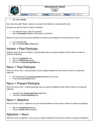 International School
Cartagena
CLASE
Versión 00-01 Código FO-DC-XX Página 5 de 11
 She walks slowly.
How does she walk? Slowly. Slowly is an adverb that modifies (or describes) the verb.
Adverbs can also be used to modify an adjective.
 It is very hot today. (Very is an adverb)
 She is extremely intelligent. (Extremely is an adverb)
Notice how we do not put a hyphen between an adverb and an adjective (not even before a noun).
 It is a very hot day.
 She is an extremely intelligent girl.
Adverb + Past Participle
However when we have an Adverb + past participle, we put a hyphen between the two words to make it a
compound adjective.
 This is a brightly-lit room.
 She is a well-known actress.
 We live in a densely-populated city.
Noun + Past Participle
When we have a noun + past participle, we put a hyphen between the two words to make it a compound
adjective.
 We should start using wind-powered generators to cut costs.
 I love eating sun-dried raisins.
Noun + Present Participle
When we have a noun + present participle, we put a hyphen between the two words to make it a compound
adjective.
 I bought some mouth-watering strawberries.
 That was a record-breaking jump.
Noun + Adjective
When we have a noun + adjective, we put a hyphen between the two words to make it a compound adjective.
 She is a world-famous singer.
 This is a smoke-free restaurant.
Adjective + Noun
When we have an adjective + noun, we put a hyphen between the two words to make it a compound adjective.
 