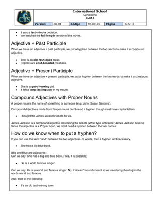 International School
Cartagena
CLASE
Versión 00-01 Código FO-DC-XX Página 6 de 11
 It was a last-minute decision.
 We watched the full-length version of the movie.
Adjective + Past Participle
When we have an adjective + past participle, we put a hyphen between the two words to make it a compound
adjective.
 That is an old-fashioned dress
 Reptiles are cold-blooded creatures.
Adjective + Present Participle
When we have an adjective + present participle, we put a hyphen between the two words to make it a compound
adjective.
 She is a good-looking girl.
 It left a long-lasting taste in my mouth.
Compound Adjectives with Proper Nouns
A proper noun is the name of something or someone (e.g. John, Susan Sanders).
Compound Adjectives made from Proper nouns don't need a hyphen though must have capital letters.
 I bought the James Jackson tickets for us.
James Jackson is a compound adjective describing the tickets (What type of tickets? James Jackson tickets).
Since the adjective is a Proper noun, we don't need a hyphen between the two names.
How do we know when to put a hyphen?
If you can use the word “and” between the two adjectives or words, then a hyphen isn't necessary.
 She has a big blue book.
(Big and Blue are adjectives)
Can we say: She has a big and blue book. (Yes, it is possible)
 He is a world famous singer
Can we say: He is a world and famous singer. No, it doesn't sound correct so we need a hyphen to join the
words world and famous.
Also, look at the following:
 It's an old coal-mining town
 
