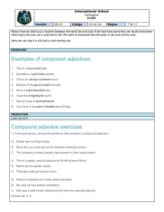International School
Cartagena
CLASE
Versión 00-01 Código FO-DC-XX Página 7 de 11
Notice how we didn't put a hyphen between the word old and coal. If we had have done that, we would have been
referring to old coal, as in coal that is old. We want to emphasis that the town in old and not the coal.
Here we can say it is old and a coal-mining one.
MODELLING
Examples of compound adjectives
1. This is a four-foot table.
2. Daniella is a part-time worker.
3. This is an all-too-common error.
4. Beware of the green-eyed monster.
5. He is a cold-blooded man.
6. I love this brightly-lit room!
7. Danny’s dog is well-behaved.
8. You have to be open-minded about things.
PRODUCTION
CLASS ACTIVITY
Compound adjective exercises
1. From each group, choose the sentence that contains a compound adjective:
A. Sheila was horribly moody.
B. We’d like you to be part of the decision-making process.
C. The company showed steady improvement in their stock trades.
A. This is a widely used procedure for finishing wood floors.
B. Moths ate his woolen socks.
C. That was really generous of you.
A. Sharon’s adopted son is five years old today.
B. My new car has leather upholstery.
C. She was a well-known actress by the time she reached age five.
Answers:B, A, C
 