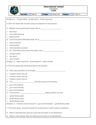 International School
Cartagena
CLASE
Versión 00-01 Código FO-DC-XX Página 9 de 11
Answers: A – 12-year-old B – terribly cold C – three-ring circus
5. Fill in the blanks with the best compound adjective for the situation:
A. Melanie has everything she needs. She is _____________________.
 two-faced
 very badly behaved
 well-cared for
B. Louis overcomes difficulties easily. He is _______________________.
 short-tempered
 level-headed
 internationally renowned
C. Mr. Chan likes to hear about new ideas. He is ______________________.
 strong-minded
 two faced
 open-minded
Answers: A – well-cared for B – level-headed C – open-minded
6. Fill in the blanks with the best phrase for the situation:
A. Jesse was promoted, so he bought ________________________________.
 himself-a brand new car
 himself a brand-new-car
 himself a brand-newcar
B. The _______________________ has been going on for decades.
 gun control debate
 gun-control debate
 gun-control-debate
C. The sound of ___________________________ always soothes my mind.
 gently-flowing water
 gently flowing water
 gently-flowing-water
Answers: A – himself a brand-newcar B – gun-control debate C – gently flowing water
7. From each group, choose the sentence containing the correct compound adjective:
A. Maria is old-fashioned. She can’t quite see the words on the blackboard.
B. Maria is near-sighted. She can’t quite see the words on the blackboard.
 