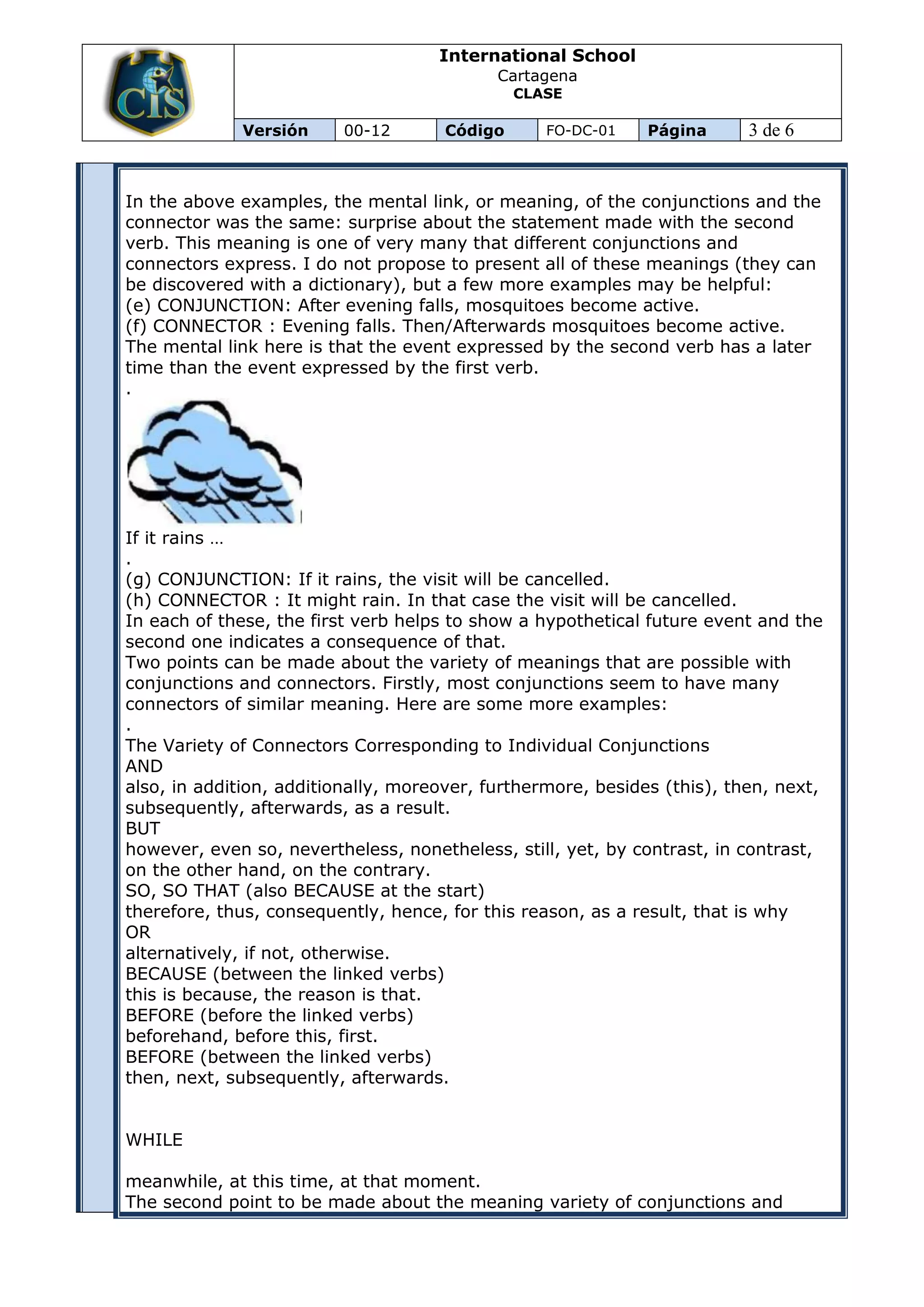 International School
                                            Cartagena
                                               CLASE

             Versión      00-12       Código      FO-DC-01    Página      3 de 6


In the above examples, the mental link, or meaning, of the conjunctions and the
connector was the same: surprise about the statement made with the second
verb. This meaning is one of very many that different conjunctions and
connectors express. I do not propose to present all of these meanings (they can
be discovered with a dictionary), but a few more examples may be helpful:
(e) CONJUNCTION: After evening falls, mosquitoes become active.
(f) CONNECTOR : Evening falls. Then/Afterwards mosquitoes become active.
The mental link here is that the event expressed by the second verb has a later
time than the event expressed by the first verb.
.




If it rains …
.
(g) CONJUNCTION: If it rains, the visit will be cancelled.
(h) CONNECTOR : It might rain. In that case the visit will be cancelled.
In each of these, the first verb helps to show a hypothetical future event and the
second one indicates a consequence of that.
Two points can be made about the variety of meanings that are possible with
conjunctions and connectors. Firstly, most conjunctions seem to have many
connectors of similar meaning. Here are some more examples:
.
The Variety of Connectors Corresponding to Individual Conjunctions
AND
also, in addition, additionally, moreover, furthermore, besides (this), then, next,
subsequently, afterwards, as a result.
BUT
however, even so, nevertheless, nonetheless, still, yet, by contrast, in contrast,
on the other hand, on the contrary.
SO, SO THAT (also BECAUSE at the start)
therefore, thus, consequently, hence, for this reason, as a result, that is why
OR
alternatively, if not, otherwise.
BECAUSE (between the linked verbs)
this is because, the reason is that.
BEFORE (before the linked verbs)
beforehand, before this, first.
BEFORE (between the linked verbs)
then, next, subsequently, afterwards.


WHILE

meanwhile, at this time, at that moment.
The second point to be made about the meaning variety of conjunctions and
 