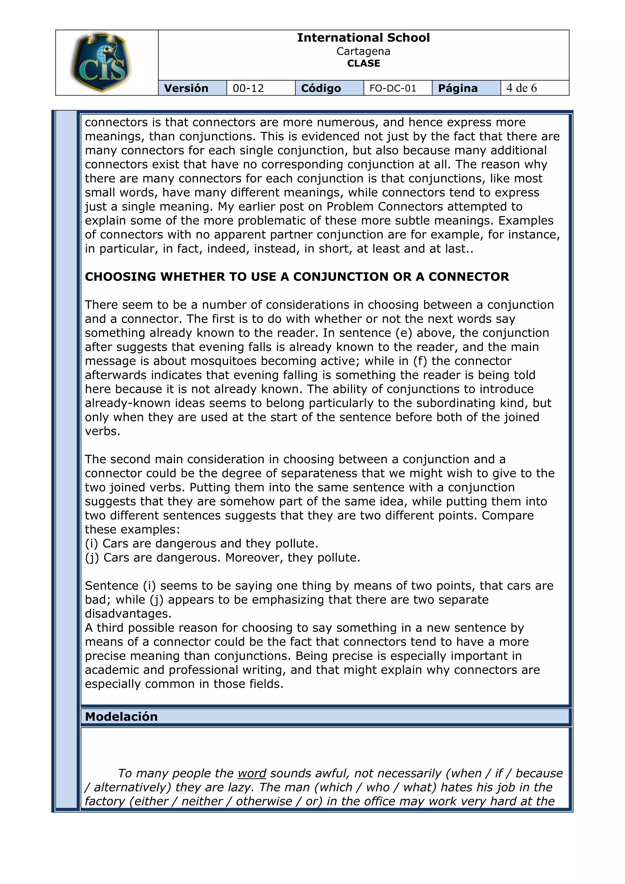International School
                                           Cartagena
                                              CLASE

             Versión     00-12       Código      FO-DC-01    Página      4 de 6

connectors is that connectors are more numerous, and hence express more
meanings, than conjunctions. This is evidenced not just by the fact that there are
many connectors for each single conjunction, but also because many additional
connectors exist that have no corresponding conjunction at all. The reason why
there are many connectors for each conjunction is that conjunctions, like most
small words, have many different meanings, while connectors tend to express
just a single meaning. My earlier post on Problem Connectors attempted to
explain some of the more problematic of these more subtle meanings. Examples
of connectors with no apparent partner conjunction are for example, for instance,
in particular, in fact, indeed, instead, in short, at least and at last..

CHOOSING WHETHER TO USE A CONJUNCTION OR A CONNECTOR

There seem to be a number of considerations in choosing between a conjunction
and a connector. The first is to do with whether or not the next words say
something already known to the reader. In sentence (e) above, the conjunction
after suggests that evening falls is already known to the reader, and the main
message is about mosquitoes becoming active; while in (f) the connector
afterwards indicates that evening falling is something the reader is being told
here because it is not already known. The ability of conjunctions to introduce
already-known ideas seems to belong particularly to the subordinating kind, but
only when they are used at the start of the sentence before both of the joined
verbs.

The second main consideration in choosing between a conjunction and a
connector could be the degree of separateness that we might wish to give to the
two joined verbs. Putting them into the same sentence with a conjunction
suggests that they are somehow part of the same idea, while putting them into
two different sentences suggests that they are two different points. Compare
these examples:
(i) Cars are dangerous and they pollute.
(j) Cars are dangerous. Moreover, they pollute.

Sentence (i) seems to be saying one thing by means of two points, that cars are
bad; while (j) appears to be emphasizing that there are two separate
disadvantages.
A third possible reason for choosing to say something in a new sentence by
means of a connector could be the fact that connectors tend to have a more
precise meaning than conjunctions. Being precise is especially important in
academic and professional writing, and that might explain why connectors are
especially common in those fields.

Modelación



      To many people the word sounds awful, not necessarily (when / if / because
/ alternatively) they are lazy. The man (which / who / what) hates his job in the
factory (either / neither / otherwise / or) in the office may work very hard at the
 