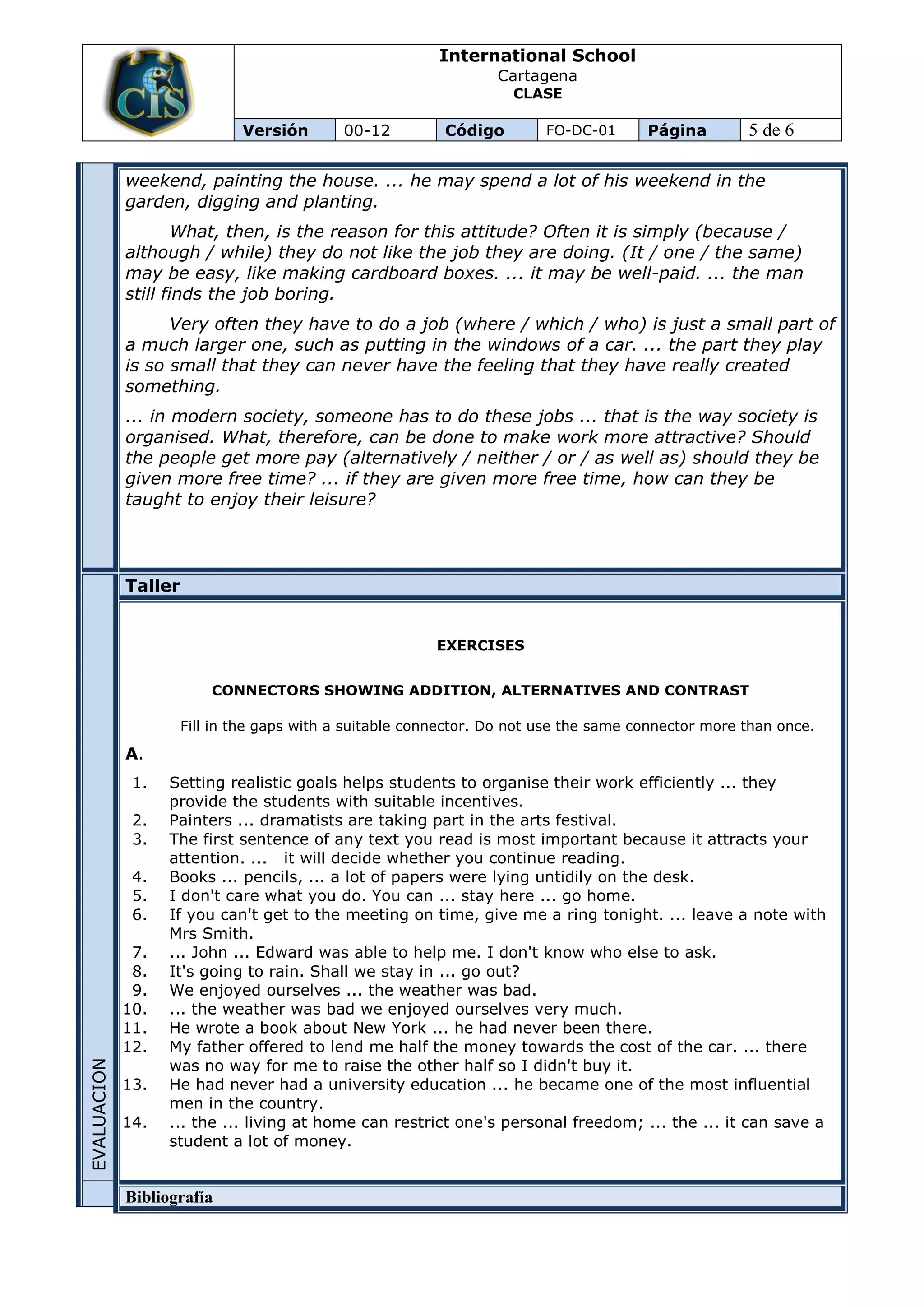 International School
                                                                  Cartagena
                                                                    CLASE

                              Versión       00-12          Código        FO-DC-01      Página        5 de 6

             weekend, painting the house. ... he may spend a lot of his weekend in the
             garden, digging and planting.
                     What, then, is the reason for this attitude? Often it is simply (because /
             although / while) they do not like the job they are doing. (It / one / the same)
             may be easy, like making cardboard boxes. ... it may be well-paid. ... the man
             still finds the job boring.
                   Very often they have to do a job (where / which / who) is just a small part of
             a much larger one, such as putting in the windows of a car. ... the part they play
             is so small that they can never have the feeling that they have really created
             something.
             ... in modern society, someone has to do these jobs ... that is the way society is
             organised. What, therefore, can be done to make work more attractive? Should
             the people get more pay (alternatively / neither / or / as well as) should they be
             given more free time? ... if they are given more free time, how can they be
             taught to enjoy their leisure?




             Taller


                                                         EXERCISES


                          CONNECTORS SHOWING ADDITION, ALTERNATIVES AND CONTRAST

                      Fill in the gaps with a suitable connector. Do not use the same connector more than once.

             A.
              1.   Setting realistic goals helps students to organise their work efficiently ... they
                   provide the students with suitable incentives.
              2.   Painters ... dramatists are taking part in the arts festival.
              3.   The first sentence of any text you read is most important because it attracts your
                   attention. ... it will decide whether you continue reading.
              4.   Books ... pencils, ... a lot of papers were lying untidily on the desk.
              5.   I don't care what you do. You can ... stay here ... go home.
              6.   If you can't get to the meeting on time, give me a ring tonight. ... leave a note with
                   Mrs Smith.
              7.   ... John ... Edward was able to help me. I don't know who else to ask.
              8.   It's going to rain. Shall we stay in ... go out?
              9.   We enjoyed ourselves ... the weather was bad.
             10.   ... the weather was bad we enjoyed ourselves very much.
             11.   He wrote a book about New York ... he had never been there.
             12.   My father offered to lend me half the money towards the cost of the car. ... there
                   was no way for me to raise the other half so I didn't buy it.
EVALUACION




             13.   He had never had a university education ... he became one of the most influential
                   men in the country.
             14.   ... the ... living at home can restrict one's personal freedom; ... the ... it can save a
                   student a lot of money.


             Bibliografía
 