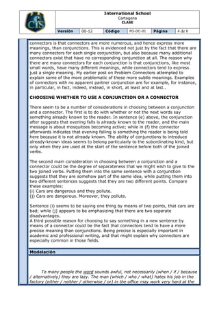 International School
                                           Cartagena
                                              CLASE

             Versión     00-12       Código      FO-DC-01    Página      4 de 6

connectors is that connectors are more numerous, and hence express more
meanings, than conjunctions. This is evidenced not just by the fact that there are
many connectors for each single conjunction, but also because many additional
connectors exist that have no corresponding conjunction at all. The reason why
there are many connectors for each conjunction is that conjunctions, like most
small words, have many different meanings, while connectors tend to express
just a single meaning. My earlier post on Problem Connectors attempted to
explain some of the more problematic of these more subtle meanings. Examples
of connectors with no apparent partner conjunction are for example, for instance,
in particular, in fact, indeed, instead, in short, at least and at last..

CHOOSING WHETHER TO USE A CONJUNCTION OR A CONNECTOR

There seem to be a number of considerations in choosing between a conjunction
and a connector. The first is to do with whether or not the next words say
something already known to the reader. In sentence (e) above, the conjunction
after suggests that evening falls is already known to the reader, and the main
message is about mosquitoes becoming active; while in (f) the connector
afterwards indicates that evening falling is something the reader is being told
here because it is not already known. The ability of conjunctions to introduce
already-known ideas seems to belong particularly to the subordinating kind, but
only when they are used at the start of the sentence before both of the joined
verbs.

The second main consideration in choosing between a conjunction and a
connector could be the degree of separateness that we might wish to give to the
two joined verbs. Putting them into the same sentence with a conjunction
suggests that they are somehow part of the same idea, while putting them into
two different sentences suggests that they are two different points. Compare
these examples:
(i) Cars are dangerous and they pollute.
(j) Cars are dangerous. Moreover, they pollute.

Sentence (i) seems to be saying one thing by means of two points, that cars are
bad; while (j) appears to be emphasizing that there are two separate
disadvantages.
A third possible reason for choosing to say something in a new sentence by
means of a connector could be the fact that connectors tend to have a more
precise meaning than conjunctions. Being precise is especially important in
academic and professional writing, and that might explain why connectors are
especially common in those fields.

Modelación



      To many people the word sounds awful, not necessarily (when / if / because
/ alternatively) they are lazy. The man (which / who / what) hates his job in the
factory (either / neither / otherwise / or) in the office may work very hard at the
 