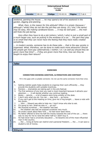 International School
                                                                  Cartagena
                                                                    CLASE

                              Versión       00-12          Código        FO-DC-01      Página        5 de 6

             weekend, painting the house. ... he may spend a lot of his weekend in the
             garden, digging and planting.
                     What, then, is the reason for this attitude? Often it is simply (because /
             although / while) they do not like the job they are doing. (It / one / the same)
             may be easy, like making cardboard boxes. ... it may be well-paid. ... the man
             still finds the job boring.
                   Very often they have to do a job (where / which / who) is just a small part of
             a much larger one, such as putting in the windows of a car. ... the part they play
             is so small that they can never have the feeling that they have really created
             something.
             ... in modern society, someone has to do these jobs ... that is the way society is
             organised. What, therefore, can be done to make work more attractive? Should
             the people get more pay (alternatively / neither / or / as well as) should they be
             given more free time? ... if they are given more free time, how can they be
             taught to enjoy their leisure?




             Taller


                                                         EXERCISES


                          CONNECTORS SHOWING ADDITION, ALTERNATIVES AND CONTRAST

                      Fill in the gaps with a suitable connector. Do not use the same connector more than once.

             A.
              1.   Setting realistic goals helps students to organise their work efficiently ... they
                   provide the students with suitable incentives.
              2.   Painters ... dramatists are taking part in the arts festival.
              3.   The first sentence of any text you read is most important because it attracts your
                   attention. ... it will decide whether you continue reading.
              4.   Books ... pencils, ... a lot of papers were lying untidily on the desk.
              5.   I don't care what you do. You can ... stay here ... go home.
              6.   If you can't get to the meeting on time, give me a ring tonight. ... leave a note with
                   Mrs Smith.
              7.   ... John ... Edward was able to help me. I don't know who else to ask.
              8.   It's going to rain. Shall we stay in ... go out?
              9.   We enjoyed ourselves ... the weather was bad.
             10.   ... the weather was bad we enjoyed ourselves very much.
             11.   He wrote a book about New York ... he had never been there.
             12.   My father offered to lend me half the money towards the cost of the car. ... there
                   was no way for me to raise the other half so I didn't buy it.
EVALUACION




             13.   He had never had a university education ... he became one of the most influential
                   men in the country.
             14.   ... the ... living at home can restrict one's personal freedom; ... the ... it can save a
                   student a lot of money.


             Bibliografía
 