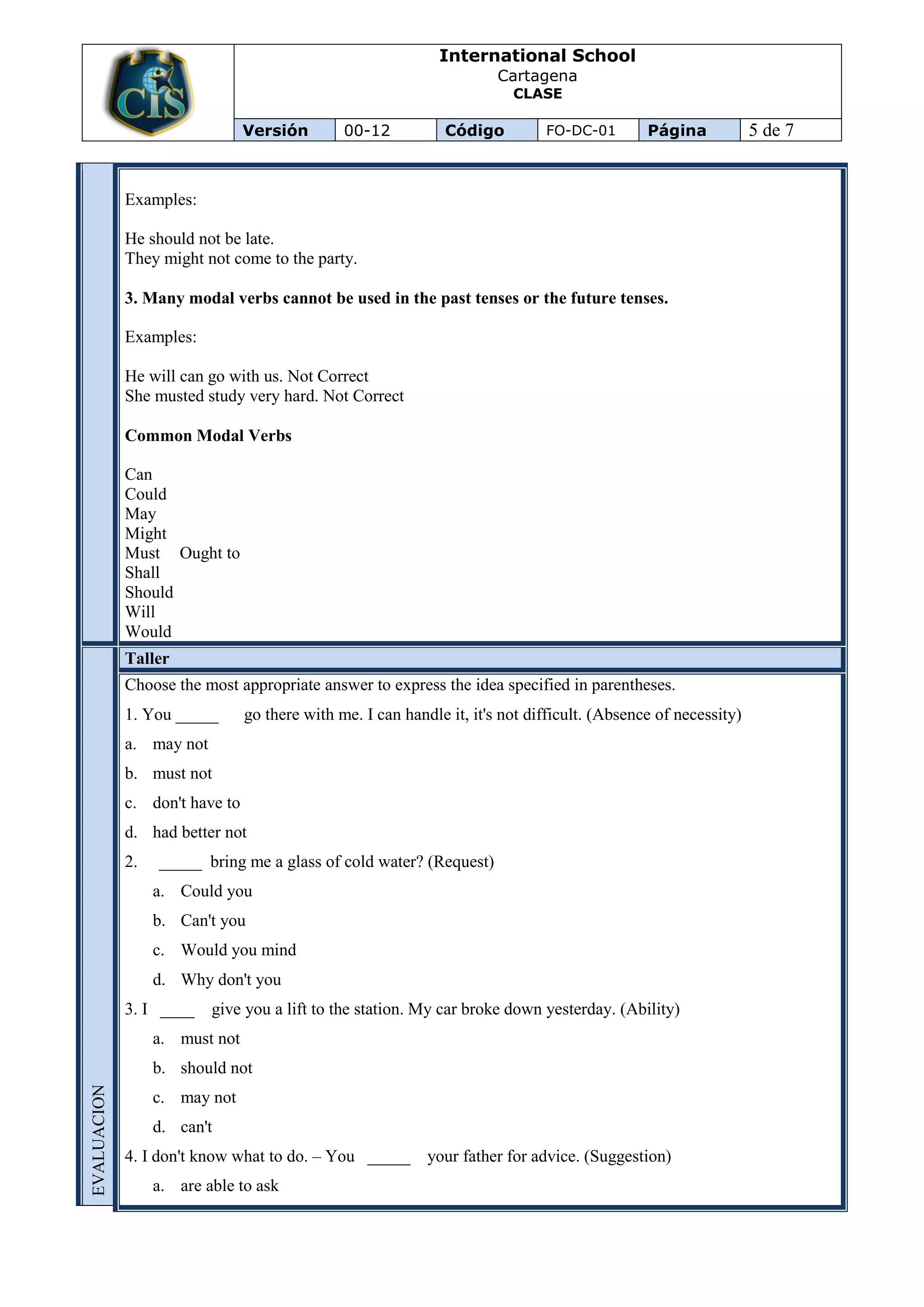 International School
                                                                       Cartagena
                                                                         CLASE

                                Versión        00-12           Código         FO-DC-01        Página            5 de 7


             Examples:

             He should not be late.
             They might not come to the party.

             3. Many modal verbs cannot be used in the past tenses or the future tenses.

             Examples:

             He will can go with us. Not Correct
             She musted study very hard. Not Correct

             Common Modal Verbs

             Can
             Could
             May
             Might
             Must Ought to
             Shall
             Should
             Will
             Would
             Taller
             Choose the most appropriate answer to express the idea specified in parentheses.
             1. You _____       go there with me. I can handle it, it's not difficult. (Absence of necessity)
             a. may not
             b. must not
             c. don't have to
             d. had better not
             2.   _____ bring me a glass of cold water? (Request)
                  a. Could you
                  b. Can't you
                  c. Would you mind
                  d. Why don't you
             3. I ____    give you a lift to the station. My car broke down yesterday. (Ability)
                  a. must not
                  b. should not
EVALUACION




                  c. may not
                  d. can't
             4. I don't know what to do. – You _____ your father for advice. (Suggestion)
                  a. are able to ask
 