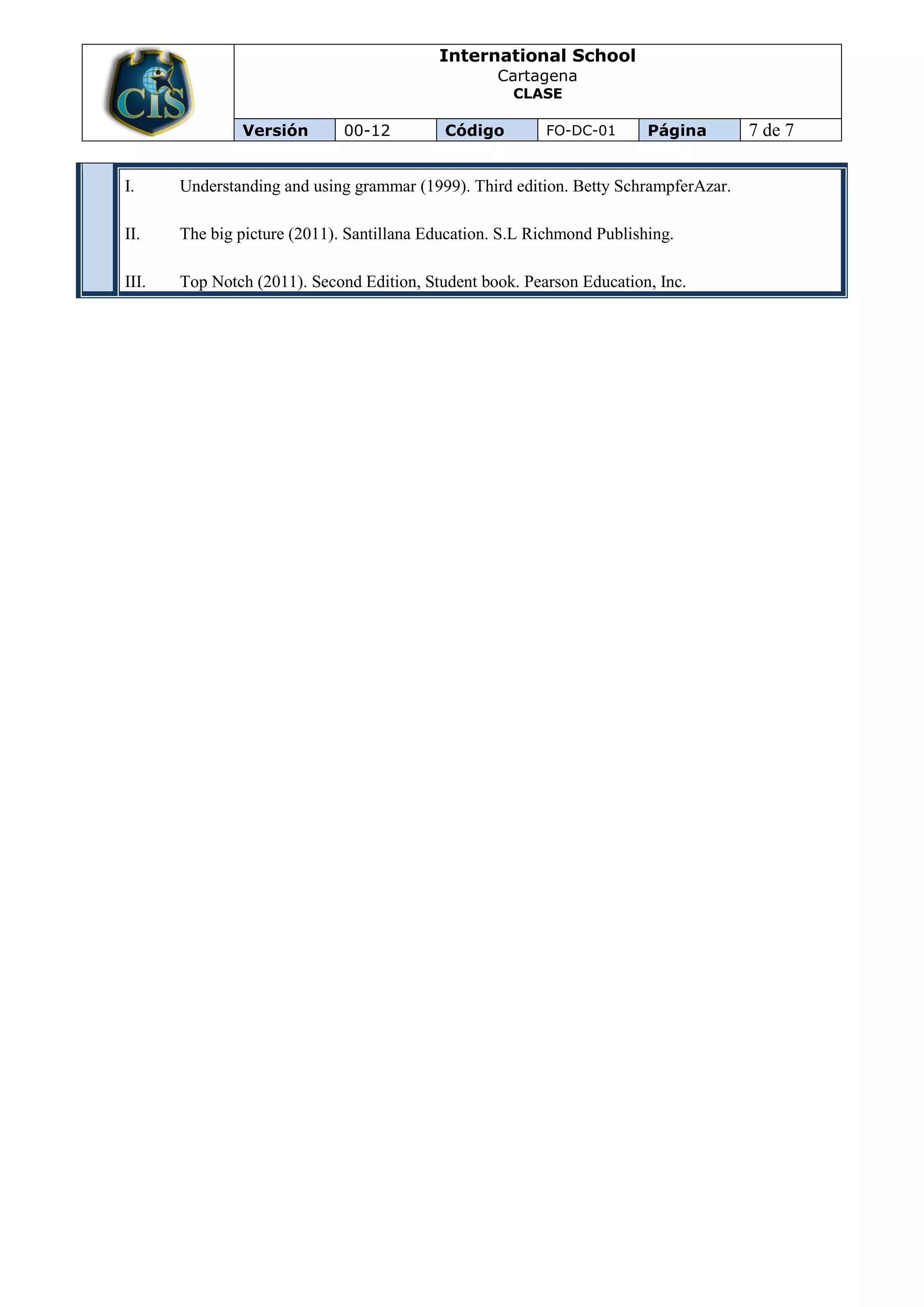 International School
                                                    Cartagena
                                                      CLASE

               Versión        00-12         Código        FO-DC-01       Página       7 de 7

I.     Understanding and using grammar (1999). Third edition. Betty SchrampferAzar.

II.    The big picture (2011). Santillana Education. S.L Richmond Publishing.

III.   Top Notch (2011). Second Edition, Student book. Pearson Education, Inc.
 