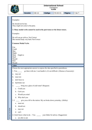 International School
                                                                       Cartagena
                                                                         CLASE

                                Versión        00-12           Código         FO-DC-01        Página            5 de 7


             Examples:

             He should not be late.
             They might not come to the party.

             3. Many modal verbs cannot be used in the past tenses or the future tenses.

             Examples:

             He will can go with us. Not Correct
             She musted study very hard. Not Correct

             Common Modal Verbs

             Can
             Could
             May
             Might
             Must Ought to
             Shall
             Should
             Will
             Would
             Taller
             Choose the most appropriate answer to express the idea specified in parentheses.
             1. You _____       go there with me. I can handle it, it's not difficult. (Absence of necessity)
             a. may not
             b. must not
             c. don't have to
             d. had better not
             2.   _____ bring me a glass of cold water? (Request)
                  a. Could you
                  b. Can't you
                  c. Would you mind
                  d. Why don't you
             3. I ____    give you a lift to the station. My car broke down yesterday. (Ability)
                  a. must not
                  b. should not
EVALUACION




                  c. may not
                  d. can't
             4. I don't know what to do. – You _____ your father for advice. (Suggestion)
                  a. are able to ask
 