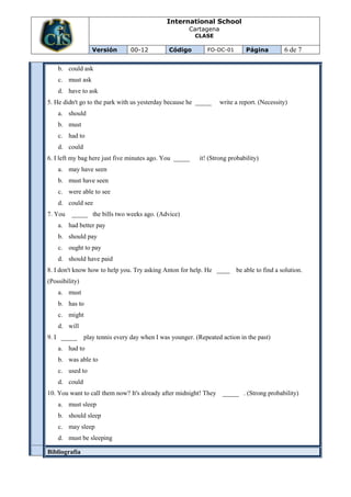 International School
                                                        Cartagena
                                                          CLASE

                   Versión       00-12          Código         FO-DC-01       Página         6 de 7

    b. could ask
    c. must ask
    d. have to ask
5. He didn't go to the park with us yesterday because he _____      write a report. (Necessity)
    a. should
    b. must
    c. had to
    d. could
6. I left my bag here just five minutes ago. You _____      it! (Strong probability)
    a. may have seen
    b. must have seen
    c. were able to see
    d. could see
7. You   _____ the bills two weeks ago. (Advice)
    a. had better pay
    b. should pay
    c. ought to pay
    d. should have paid
8. I don't know how to help you. Try asking Anton for help. He ____ be able to find a solution.
(Possibility)
    a. must
    b. has to
    c. might
    d. will
9. I _____      play tennis every day when I was younger. (Repeated action in the past)
    a. had to
    b. was able to
    c. used to
    d. could
10. You want to call them now? It's already after midnight! They     _____ . (Strong probability)
    a. must sleep
    b. should sleep
    c. may sleep
    d. must be sleeping

Bibliografía
 
