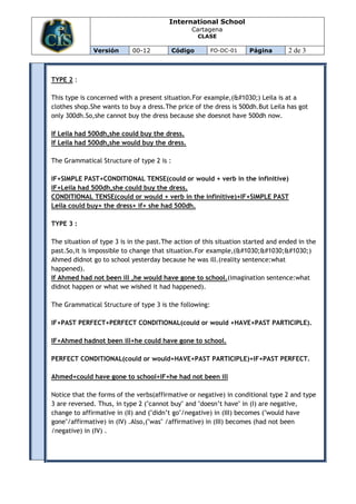 International School
                                                Cartagena
                                                    CLASE

              Versión       00-12          Código       FO-DC-01    Página        2 de 3



TYPE 2 :

This type is concerned with a present situation.For example,(І) Leila is at a
clothes shop.She wants to buy a dress.The price of the dress is 500dh.But Leila has got
only 300dh.So,she cannot buy the dress because she doesnot have 500dh now.

If Leila had 500dh,she could buy the dress.
If Leila had 500dh,she would buy the dress.

The Grammatical Structure of type 2 is :

IF+SIMPLE PAST+CONDITIONAL TENSE(could or would + verb in the infinitive)
IF+Leila had 500dh,she could buy the dress.
CONDITIONAL TENSE(could or would + verb in the infinitive)+IF+SIMPLE PAST
Leila could buy+ the dress+ if+ she had 500dh.

TYPE 3 :

The situation of type 3 is in the past.The action of this situation started and ended in the
past.So,it is impossible to change that situation.For example,(ІІІ)
Ahmed didnot go to school yesterday because he was ill.(reality sentence:what
happened).
If Ahmed had not been ill ,he would have gone to school.(imagination sentence:what
didnot happen or what we wished it had happened).

The Grammatical Structure of type 3 is the following:

IF+PAST PERFECT+PERFECT CONDITIONAL(could or would +HAVE+PAST PARTICIPLE).

IF+Ahmed hadnot been ill+he could have gone to school.

PERFECT CONDITIONAL(could or would+HAVE+PAST PARTICIPLE)+IF+PAST PERFECT.

Ahmed+could have gone to school+IF+he had not been ill

Notice that the forms of the verbs(affirmative or negative) in conditional type 2 and type
3 are reversed. Thus, in type 2 ("cannot buy" and "doesn’t have" in (I) are negative,
change to affirmative in (II) and ("didn’t go"/negative) in (III) becomes ("would have
gone"/affirmative) in (IV) .Also,("was" /affirmative) in (III) becomes (had not been
/negative) in (IV) .
 