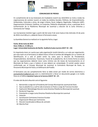 FORMATO 1.
PRIMERA LINEA BASE
COMUNICADO DE PRENSA
En cumplimiento de la Ley Estatutaria de Ciudadanía Juvenil Ley 1622/2013 se invita a todas las
organizaciones de carácter Juvenil, en todos los ámbitos Sociales, Políticos, de Emprendimiento,
Ambientales, Culturales y otros, de origen Urbano, Rural, Indígena, Negritudes, Población LGBTI,
Organizaciones Cristianas, Católicas, no Creyentes, Población desplazada y otras, a participar de la
Conformación de la Plataforma Municipal de Juventud y elección de la Junta Directiva y
Comisiones de Trabajo.
Las inscripciones tendrán lugar a partir del día lunes 9 de Junio hasta el día miércoles 25 de junio
de 2014 a las 6:00 p.m. y deberán llenar el formulario anexo.
La Asamblea General se realizará en la siguiente fecha y lugar:
Fecha: 28 de Junio de 2014
Hora: 9:00a.m. A 3:00 p.m.
Lugar: Universidad Autónoma de Nariño Auditorio 6 piso (carrera 28 N° 19 – 24)
Es importante tener en cuenta que cada organización tendrá derecho a un voto por organización,
por esta razón en el formulario se deberá llenar al final el nombre del delegado con su número de
Identificación, él y solo él podrá emitir los votos para la elección de Presidente/a,
Vicepresidente/a, Secretario/a, Tesorero/a, Fiscal/ de la plataforma. De la misma forma se aclara
que las organizaciones deberán tener como mínimo seis (6) meses de funcionamiento en el
Municipio de Pasto y que si hubiere el caso deberá ser comprobado. El comité veedor estará
conformado por el Consejo Municipal de Juventud, la Contraloría Municipal de Pasto, La
Personería Municipal de Pasto y la Defensoría del Pueblo.
El formulario una vez completamente lleno se debe enviar por medio de correo electrónico a
pastoplataforma@gmail.com para su sistematización o llenar en documento google o en medio
físico en el Edificio Jacomez 5 piso en la Carrera 21B N° 19 – 37.
El orden del día de la Reunión será el Siguiente:
1. Bienvenida a cargo de la Presidenta del Consejo Municipal de Juventud de Pasto
2. Que es plataforma y cuál ha sido el proceso en Pasto a cargo de Francisco Escobar
3. Explicación Metodología Elección Junta Directiva Plataforma Municipal de Juventud.
4. Ronda de Preguntas
5. Postulación a cargos Junta Directiva Plataforma Municipal de Juventud
6. Votación
7. Socialización Comisiones Francisco Escobar
8. Organización Mesas por Comisiones
9. Elección Coordinador/a Mesas de comisión
10. Marcha final
 