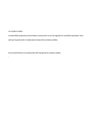 o manejo de los residuos solidos

unque se han emprendido propuestas encaminadas a solucionarla no se han logrado los resultados esperados. Hoy más que nunca se hace

 de la institución por la generación e inadecuado manejo de los residuos solidos.




orno, mediante el conocimiento y la comprensión del manejo de los residuos solidos.

ne. "Miguel"
 