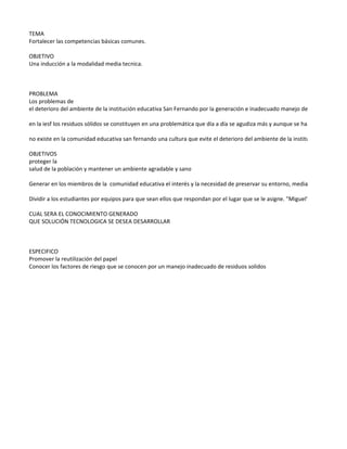 TEMA
Fortalecer las competencias básicas comunes.

OBJETIVO
Una inducción a la modalidad media tecnica.



PROBLEMA
Los problemas de
el deterioro del ambiente de la institución educativa San Fernando por la generación e inadecuado manejo de los residuos sol

en la iesf los residuos sólidos se constituyen en una problemática que día a día se agudiza más y aunque se han emprendido p

no existe en la comunidad educativa san fernando una cultura que evite el deterioro del ambiente de la institución por la gene

OBJETIVOS
proteger la
salud de la población y mantener un ambiente agradable y sano

Generar en los miembros de la comunidad educativa el interés y la necesidad de preservar su entorno, mediante el conocimie

Dividir a los estudiantes por equipos para que sean ellos que respondan por el lugar que se le asigne. "Miguel"

CUAL SERA EL CONOCIMIENTO GENERADO
QUE SOLUCIÓN TECNOLOGICA SE DESEA DESARROLLAR



ESPECIFICO
Promover la reutilización del papel
Conocer los factores de riesgo que se conocen por un manejo inadecuado de residuos solidos
 
