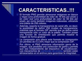 CARACTERISTICAS..!!! El formato PNG permite almacenar imágenes en blanco y negro (una profundidad de color de 16 bits por píxel) y en  color real  (una profundidad de color de 48 bits por píxel), así como también imágenes indexadas, utilizando una paleta de 256 colores.  Además, soporta la transparencia de canal alfa, es decir, la posibilidad de definir 256 niveles de transparencia, mientras que el formato GIF permite que se defina como transparente sólo un color de la paleta. También posee una función de entrelazado que permite mostrar la imagen de forma gradual.  La compresión que ofrece este formato es ( compresión sin pérdida ) de 5 a 25% mejor que la compresión GIF.  Por último, el PNG almacena información gama de la imagen, que posibilita una corrección de gama y permite que sea independiente del dispositivo de visualización. Los mecanismos de  corrección de errores  también están almacenados en el archivo para garantizar la integridad.  