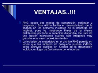 VENTAJAS..!!!  PNG posee dos modos de compresión: estándar y progresivo. Este último facilita el reconocimiento de la imagen en los primeros instantes de la descarga de Internet, pues va mostrando líneas de la misma distribuidas por toda la superficie disponible. Se trata de una opción interesante cuando son imágenes muy grandes o se usan conexiones lentas.  La inclusión de 'metadatos' en el archivo PNG permite en teoría que los motores de búsqueda puedan indexar estos archivos gráficos en función de la descripción incluida, en lugar de únicamente por el nombre.  