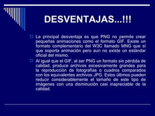 DESVENTAJAS...!!! La principal desventaja es que PNG no permite crear pequeñas animaciones como el formato GIF. Existe un formato complementario del W3C llamado MNG que sí que soporta animación pero aun no existe un estándar oficial del mismo.  Al igual que el GIF, al ser PNG un formato sin pérdida de calidad, produce archivos excesivamente grandes para la reproducción de fotografías o cuadros comparados con los equivalentes archivos JPG. Estos últimos pueden reducir considerablemente el tamaño de este tipo de imágenes con una disminución casi inapreciable de la calidad.  