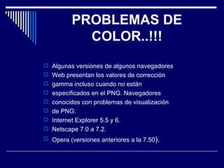 PROBLEMAS DE COLOR..!!! Algunas versiones de algunos navegadores Web presentan los valores de corrección gamma incluso cuando no están especificados en el PNG. Navegadores conocidos con problemas de visualización de PNG: Internet Explorer 5.5 y 6. Netscape 7.0 a 7.2. Opera (versiones anteriores a la 7.50 ). 
