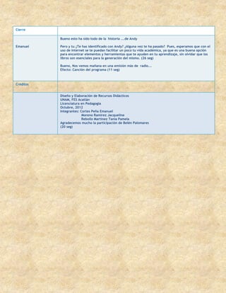 Cierre

           Bueno esto ha sido todo de la historia ...de Andy

Emanuel    Pero y tu ¿Te has identificado con Andy? ¿Alguna vez te ha pasado? Pues, esperamos que con el
           uso de internet se te puedan facilitar un poco tu vida académica, ya que es una buena opción
           para encontrar elementos y herramientas que te ayuden en tu aprendizaje, sin olvidar que los
           libros son esenciales para la generación del mismo. (26 seg)

           Bueno, Nos vemos mañana en una emisión más de radio….
           Efecto: Canción del programa (11 seg)



Créditos


           Diseño y Elaboración de Recursos Didácticos
           UNAM, FES Acatlán
           Licenciatura en Pedagogía
           Octubre, 2012
           Integrantes: Cortes Peña Emanuel
                         Moreno Ramírez Jacqueline
                         Rebollo Martínez Tania Pamela
           Agradecemos mucho la participación de Belén Palomares
           (20 seg)
 