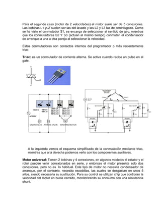 Para el segundo caso (motor de 2 velocidades) el motor suele ser de 5 conexiones.
Las bobinas L1 yL2 suelen ser las del lavado y las L2 y L3 las de centrifugado. Como
se ha visto el conmutador S1, se encarga de seleccionar el sentido de giro, mientras
que los conmutadores S2 Y S3 (actúan al mismo tiempo) conmutan el condensador
de arranque a una u otra pareja al seleccionar la velocidad.
Estos conmutadores son contactos internos del programador o más recientemente
triac
Triac: es un conmutador de corriente alterna. Se activa cuando recibe un pulso en el
gate.
A la izquierda vemos el esquema simplificado de la conmutación mediante triac,
mientras que a la derecha podemos verlo con los componentes auxiliares.
Motor universal: Tienen 2 bobinas y 4 conexiones, en algunos modelos el estator y el
rotor pueden venir conexionados en serie, y entonces el motor presenta solo dos
conexiones, pero no es lo habitual. Este tipo de motor no necesita condensador de
arranque, por el contrario, necesita escobillas, las cuales se desgastan en unos 5
años, siendo necesaria su sustitución. Para su control se utilizan chip que controlan la
velocidad del motor en bucle cerrado, monitorizando su consumo con una resistencia
shunt.
 