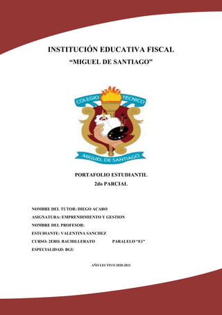 INSTITUCIÓN EDUCATIVA FISCAL
“MIGUEL DE SANTIAGO”
PORTAFOLIO ESTUDIANTIL
2do PARCIAL
NOMBRE DEL TUTOR: DIEGO ACARO
ASIGNATURA: EMPRENDIMIENTO Y GESTION
NOMBRE DEL PROFESOR:
ESTUDIANTE: VALENTINA SANCHEZ
CURSO: 2ERO. BACHILLERATO PARALELO “E1”
ESPECIALIDAD: BGU
AÑO LECTIVO 2020-2021
 