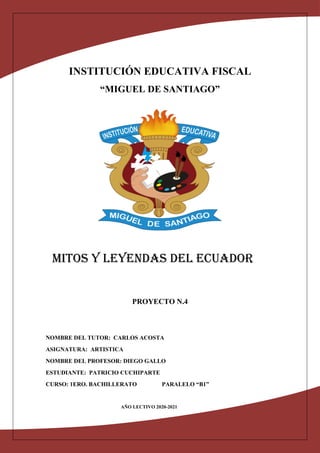 INSTITUCIÓN EDUCATIVA FISCAL
“MIGUEL DE SANTIAGO”
MITOS Y LEYENDAS DEL ECUADOR
PROYECTO N.4
NOMBRE DEL TUTOR: CARLOS ACOSTA
ASIGNATURA: ARTISTICA
NOMBRE DEL PROFESOR: DIEGO GALLO
ESTUDIANTE: PATRICIO CUCHIPARTE
CURSO: 1ERO. BACHILLERATO PARALELO “B1”
AÑO LECTIVO 2020-2021
 
