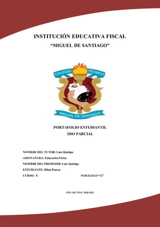 INSTITUCIÓN EDUCATIVA FISCAL
“MIGUEL DE SANTIAGO”
PORTAFOLIO ESTUDIANTIL
2DO PARCIAL
NOMBRE DEL TUTOR: Luis Quishpe
ASIGNATURA: Educación Física
NOMBRE DEL PROFESOR: Luis Quishpe
ESTUDIANTE: Dilan Paucar
CURSO: 8 PARALELO “G”
AÑO LECTIVO 2020-2021
 