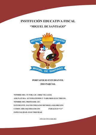 INSTITUCIÓN EDUCATIVA FISCAL
“MIGUEL DE SANTIAGO”
PORTAFOLIO ESTUDIANTIL
2DO PARCIAL
NOMBRE DEL TUTOR: LIC. ERIK VILLALBA
ASIGNATURA: AUTOMATISMOS Y TABLEROS ELECTRICOS
NOMBRE DEL PROFESOR: LIC.
ESTUDIANTE: DAVID EMILIANO MENDOZA SOLORZANO
CURSO: 2DO. BACHILLERATO PARALELO “C1”
ESPECIALIDAD: ELECTRICIDAD
AÑO LECTIVO 2020-2021
 