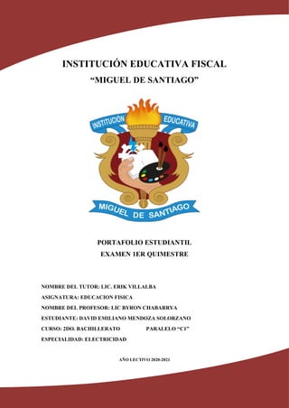 INSTITUCIÓN EDUCATIVA FISCAL
“MIGUEL DE SANTIAGO”
PORTAFOLIO ESTUDIANTIL
EXAMEN 1ER QUIMESTRE
NOMBRE DEL TUTOR: LIC. ERIK VILLALBA
ASIGNATURA: EDUCACION FISICA
NOMBRE DEL PROFESOR: LIC BYRON CHABARRYA
ESTUDIANTE: DAVID EMILIANO MENDOZA SOLORZANO
CURSO: 2DO. BACHILLERATO PARALELO “C1”
ESPECIALIDAD: ELECTRICIDAD
AÑO LECTIVO 2020-2021
 