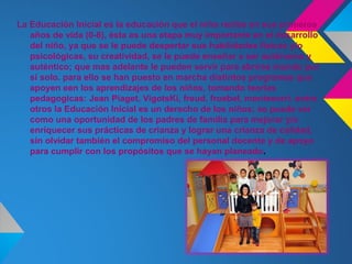 La Educación Inicial es la educación que el niño recibe en sus primeros
   años de vida (0-6), ésta es una etapa muy importante en el desarrollo
   del niño, ya que se le puede despertar sus habilidades físicas y/o
   psicológicas, su creatividad, se le puede enseñar a ser autónomo y
   auténtico; que mas adelante le pueden servir para abrirse mundo por
   sí solo. para ello se han puesto en marcha distintos programas que
   apoyen een los aprendizajes de los niños, tomando teorias
   pedagogicas: Jean Piaget, VigotsKi, freud, froebel, montesorri. entre
   otros la Educación Inicial es un derecho de los niños; se puede ver
   como una oportunidad de los padres de familia para mejorar y/o
   enriquecer sus prácticas de crianza y lograr una crianza de calidad,
   sin olvidar también el compromiso del personal docente y de apoyo
   para cumplir con los propósitos que se hayan planeado.
 