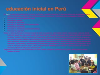 educación inicial en Perú
En Perú la educación preescolar se inicia a los 0 años y continua hasta los 5. Solo este último año es obligatorio para
     iniciar la educación primaria. Este sistema educativo se basa en 7 principios psico pedagógicos básicos:
•    Principio de un buen estado de salud,
•    Principio de respeto,
•    Principio de seguridad,
•    Principio de desarrollo de la comunicación,
•    Principio de autonomía,
•    Principio de movimiento (psicomotricidad) y
•    Principio de juego libre.
Existe un sistema llamado wawawasi («casa de niño» en quechua : wawa:bebé, infante; wasi o huasi: casa) en donde
     los niños desde que son recién nacidos son atendidos en unidades comunales por madres de familia voluntarias a
     cargo del mimdes. También existen los Programas de Atención No Escolarizada de Educación Inicial, programas
     que utilizan tiempos, espacios y ambientes con flexibilidad adecuando sus estrategias a las características de los
     niños y familias; incorpora a Promotores Educativos Comunitarios en la atención directa a los niños, quienes son
     orientados, capacitados y monitoreados por Profesores Coordinadores a cargo del Ministerio de Educación. En el
     caso de la atención a niños de 3 a 5 años se denominan PRONOEI y para atender a niños menores de 3 años se
     denominan Salas de Educación Temprana SET.
En general, los términos más conocidos son nido o inicial, aunque las palabras cuna, jardín, kindergarten o kínder
     también se usan.
 