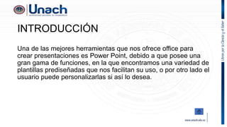 INTRODUCCIÓN
Una de las mejores herramientas que nos ofrece office para
crear presentaciones es Power Point, debido a que posee una
gran gama de funciones, en la que encontramos una variedad de
plantillas prediseñadas que nos facilitan su uso, o por otro lado el
usuario puede personalizarlas si así lo desea.
 