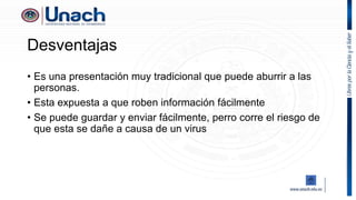Desventajas
• Es una presentación muy tradicional que puede aburrir a las
personas.
• Esta expuesta a que roben información fácilmente
• Se puede guardar y enviar fácilmente, perro corre el riesgo de
que esta se dañe a causa de un virus
 