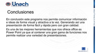 Conclusiones
En conclusión este programa nos permite comunicar información
e ideas de forma visual y atractiva a la vez. Generando así una
presentación de forma fácil y rápida pero con gran calidad.
Es una de las mejores herramientas que nos ofrece office es
Power Point ya que al contener una gran gama de funciones nos
permite realizar una variedad de presentaciones.
 