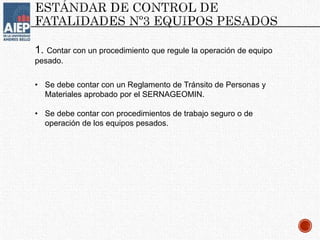 1. Contar con un procedimiento que regule la operación de equipo
pesado.
• Se debe contar con un Reglamento de Tránsito de Personas y
Materiales aprobado por el SERNAGEOMIN.
• Se debe contar con procedimientos de trabajo seguro o de
operación de los equipos pesados.
 
