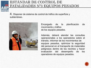 4. Disponer de sistema de control de tráfico de superficie y
subterráneo.
Encargado de la planificación de
movimiento y tráfico
de los equipos pesados.
Además, deberá atender las consultas
operacionales a los operadores sobre el
tránsito, informar de los movimientos de
equipos pesados, optimizar la seguridad
del personal en el transporte de materiales
peligrosos dentro de los recintos y hacer
evaluación del desempeño de los
operadores de equipos pesados.
 